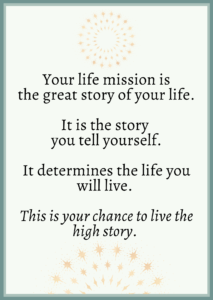 Your life mission is the great story of your life. It is the story you tell yourself. It determines the life you will live. This is your chance to live the high story.